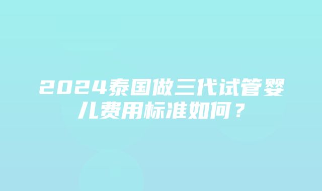 2024泰国做三代试管婴儿费用标准如何？