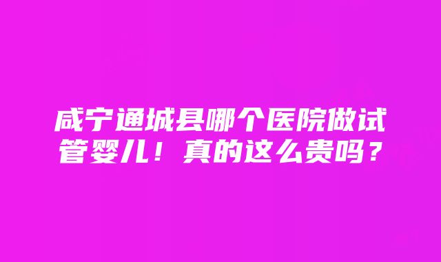 咸宁通城县哪个医院做试管婴儿！真的这么贵吗？