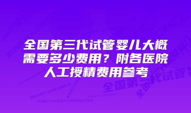 全国第三代试管婴儿大概需要多少费用？附各医院人工授精费用参考