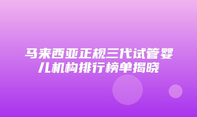 马来西亚正规三代试管婴儿机构排行榜单揭晓