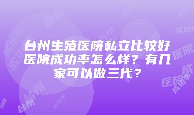 台州生殖医院私立比较好医院成功率怎么样？有几家可以做三代？