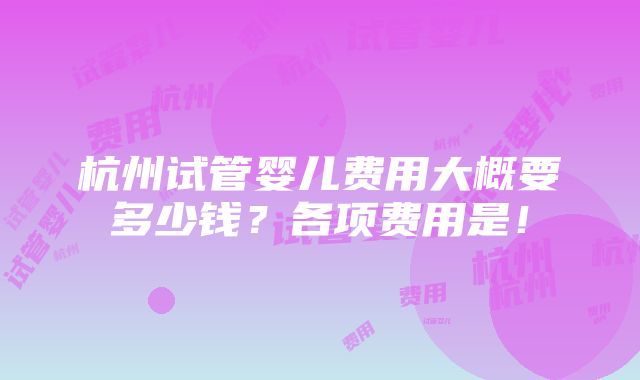 杭州试管婴儿费用大概要多少钱？各项费用是！