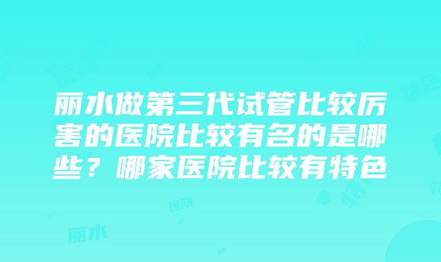 丽水做第三代试管比较厉害的医院比较有名的是哪些？哪家医院比较有特色