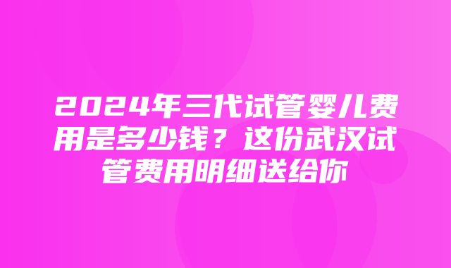 2024年三代试管婴儿费用是多少钱？这份武汉试管费用明细送给你