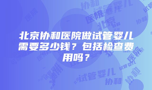 北京协和医院做试管婴儿需要多少钱？包括检查费用吗？