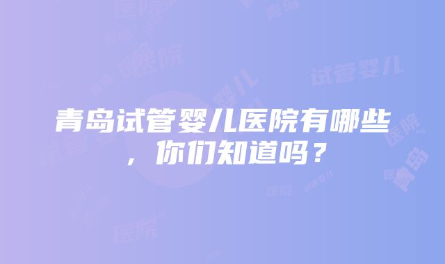 青岛试管婴儿医院有哪些，你们知道吗？