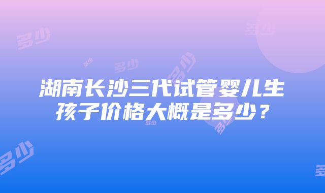 湖南长沙三代试管婴儿生孩子价格大概是多少？