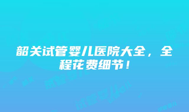 韶关试管婴儿医院大全，全程花费细节！