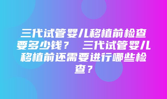 三代试管婴儿移植前检查要多少钱？ 三代试管婴儿移植前还需要进行哪些检查？