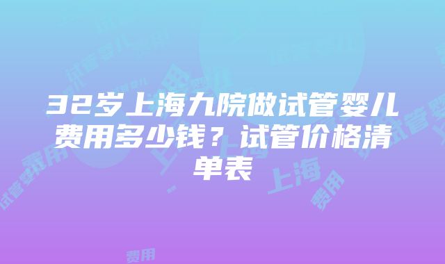 32岁上海九院做试管婴儿费用多少钱？试管价格清单表