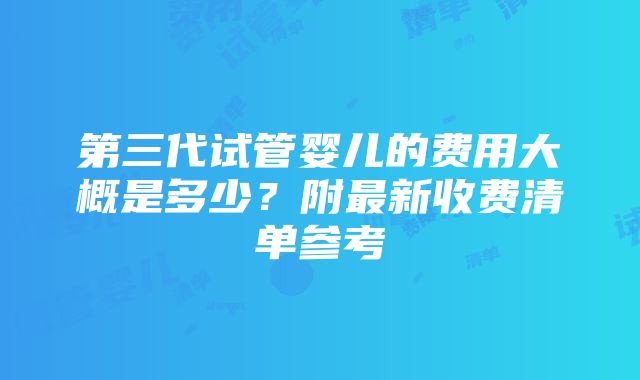 第三代试管婴儿的费用大概是多少？附最新收费清单参考