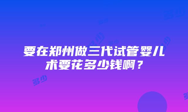 要在郑州做三代试管婴儿术要花多少钱啊？