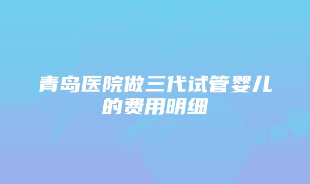 青岛医院做三代试管婴儿的费用明细