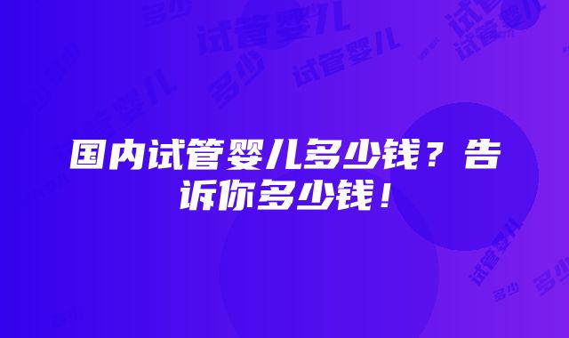 国内试管婴儿多少钱？告诉你多少钱！