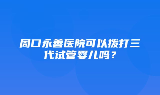 周口永善医院可以拨打三代试管婴儿吗？