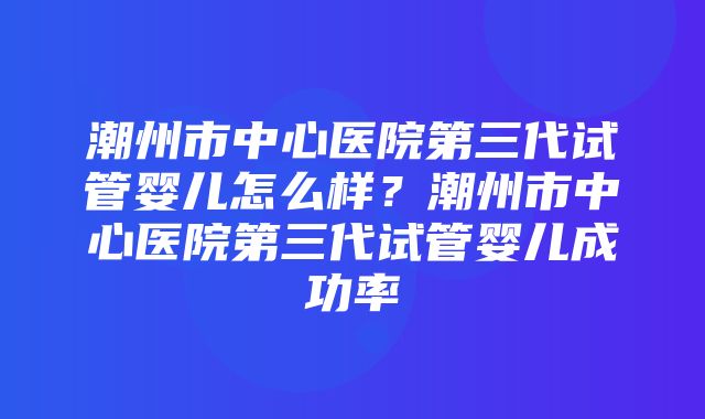 潮州市中心医院第三代试管婴儿怎么样？潮州市中心医院第三代试管婴儿成功率