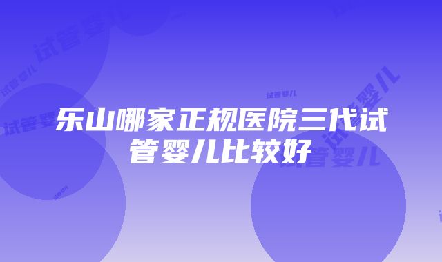 乐山哪家正规医院三代试管婴儿比较好