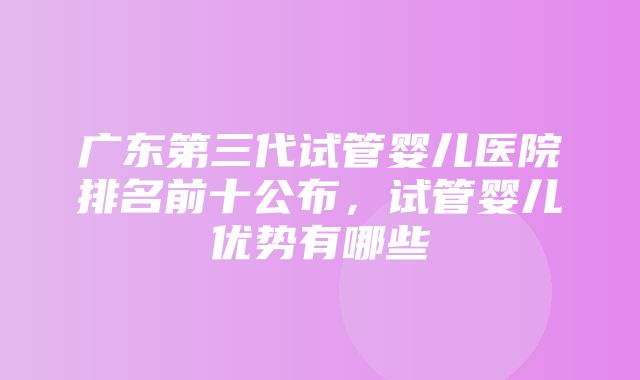 广东第三代试管婴儿医院排名前十公布，试管婴儿优势有哪些