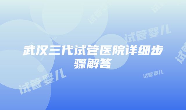 武汉三代试管医院详细步骤解答