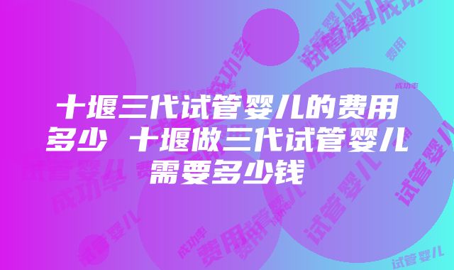 十堰三代试管婴儿的费用多少 十堰做三代试管婴儿需要多少钱