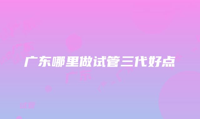 广东哪里做试管三代好点