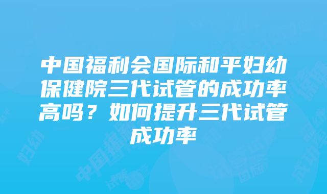 中国福利会国际和平妇幼保健院三代试管的成功率高吗？如何提升三代试管成功率