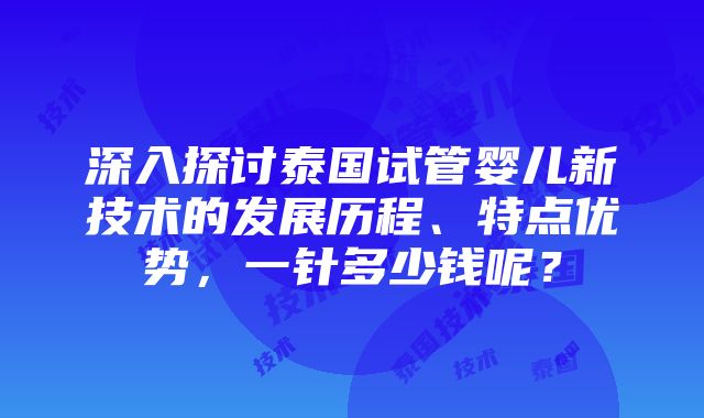 深入探讨泰国试管婴儿新技术的发展历程、特点优势，一针多少钱呢？