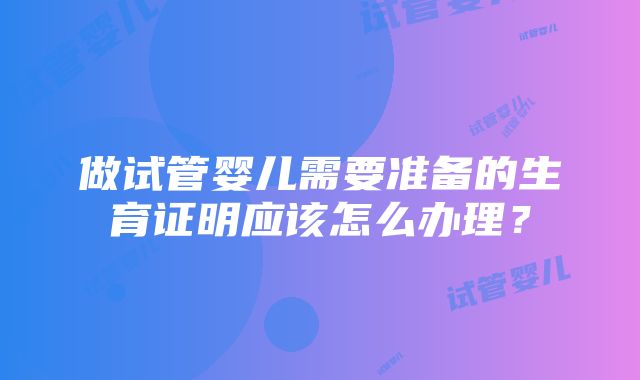 做试管婴儿需要准备的生育证明应该怎么办理？