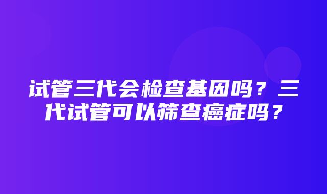 试管三代会检查基因吗？三代试管可以筛查癌症吗？