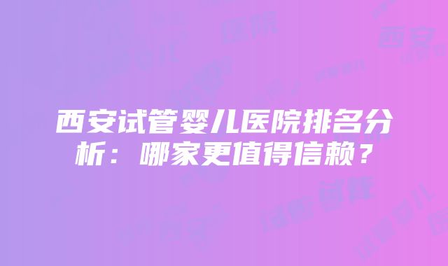 西安试管婴儿医院排名分析：哪家更值得信赖？