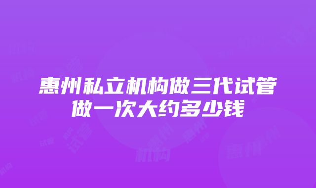 惠州私立机构做三代试管做一次大约多少钱