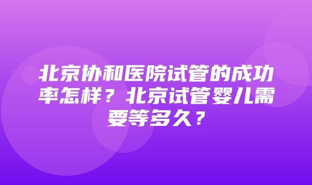 北京协和医院试管的成功率怎样？北京试管婴儿需要等多久？