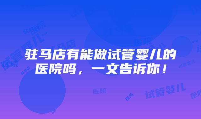 驻马店有能做试管婴儿的医院吗，一文告诉你！