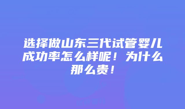 选择做山东三代试管婴儿成功率怎么样呢！为什么那么贵！