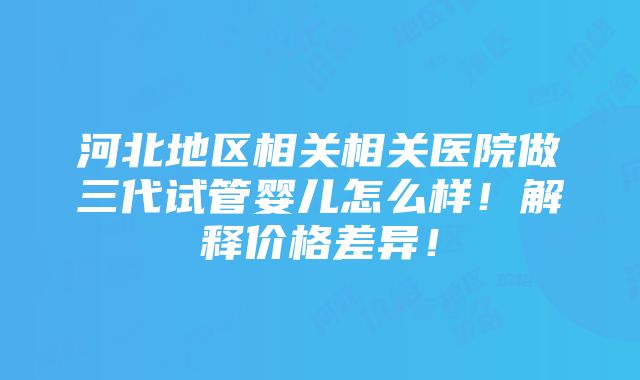 河北地区相关相关医院做三代试管婴儿怎么样！解释价格差异！