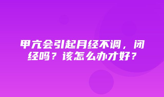 甲亢会引起月经不调，闭经吗？该怎么办才好？