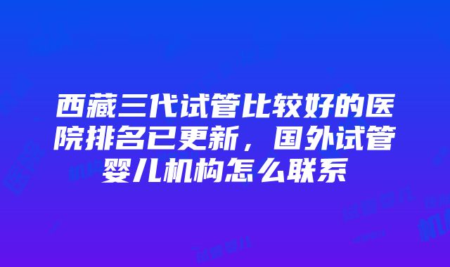 西藏三代试管比较好的医院排名已更新，国外试管婴儿机构怎么联系