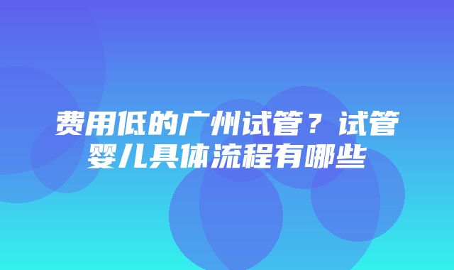 费用低的广州试管？试管婴儿具体流程有哪些