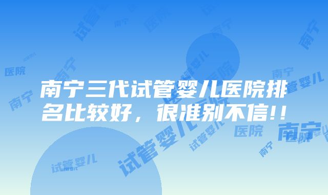 南宁三代试管婴儿医院排名比较好，很准别不信!！