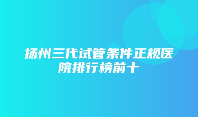 扬州三代试管条件正规医院排行榜前十