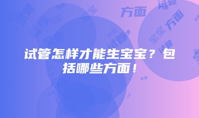 试管怎样才能生宝宝？包括哪些方面！