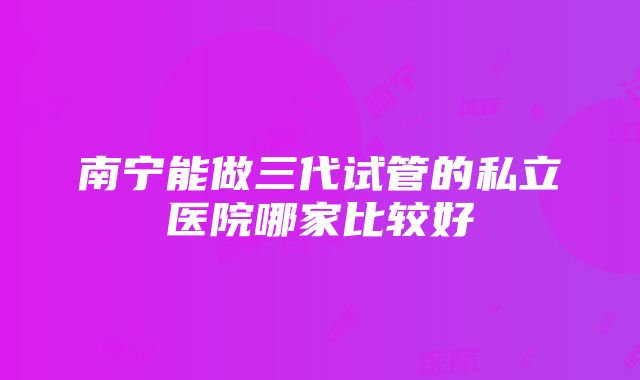 南宁能做三代试管的私立医院哪家比较好