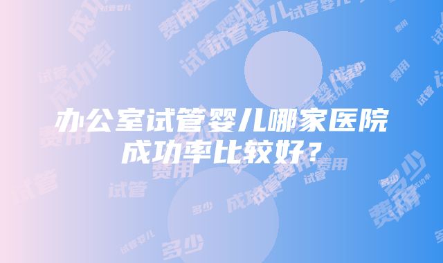 办公室试管婴儿哪家医院成功率比较好？