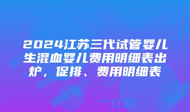 2024江苏三代试管婴儿生混血婴儿费用明细表出炉，促排、费用明细表