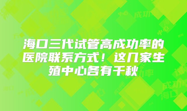 海口三代试管高成功率的医院联系方式！这几家生殖中心各有千秋