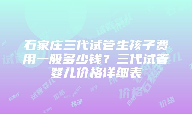 石家庄三代试管生孩子费用一般多少钱？三代试管婴儿价格详细表