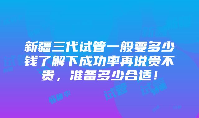 新疆三代试管一般要多少钱了解下成功率再说贵不贵，准备多少合适！