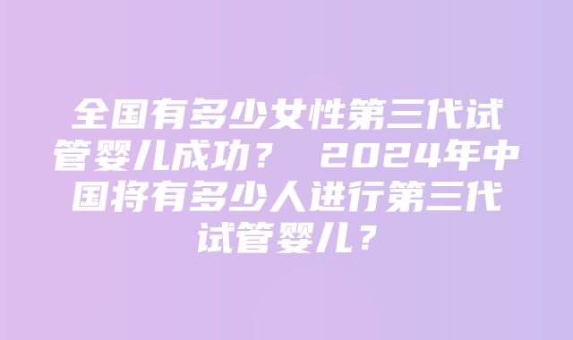 全国有多少女性第三代试管婴儿成功？ 2024年中国将有多少人进行第三代试管婴儿？