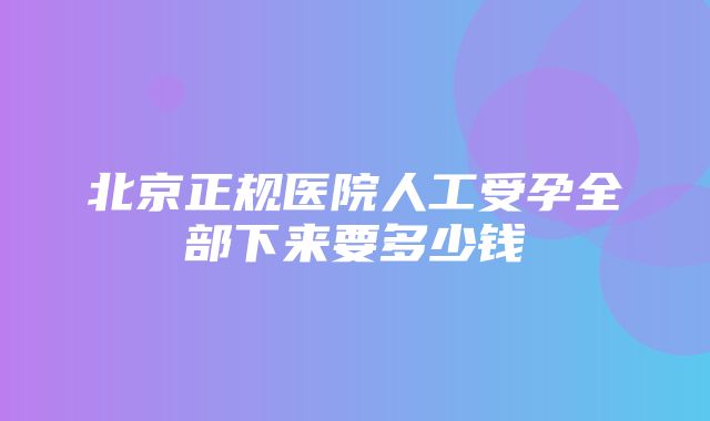 北京正规医院人工受孕全部下来要多少钱