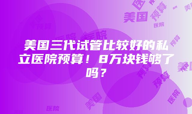 美国三代试管比较好的私立医院预算！8万块钱够了吗？